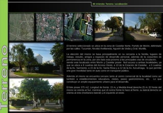 Mi vivienda- Terreno- Localización




El terreno seleccionado se ubica en la zona de Castelar Norte, Partido de Morón, delimitado
por las calles: Tucumán, Nicolás Avellaneda, Agustín de Vedia y Gral. Munilla.

La elección del mismo se basa principalmente en su cercanía a la familia, lugares de
trabajo, estudio, amigos y espacios de desarrollo personal, además de la costumbre de
permanencia en la zona, por otro lado esta próximo a las principales vías de circulación,
siendo este localizado entre Morón y Castelar posee fácil acceso a ambas localidades, ya
que se ubica a 8 cuadras del Acceso Oeste, a 10 de la Estación de Castelar, a 5 cuadras
de la Av. Sarmiento, a 15 de la Av. Santa Rosa y a 12 de la Av. Azcuénaga, lo que permite
una gran movilidad tanto en auto como en transporte público.

Además el mismo se encuentra cercano tanto al centro comercial de la localidad como así
también a establecimientos educativos, clubes, paseo gastronómicos, etc.        Lo que
constituye un amplio equipamiento urbano para el desarrollo.

El lote posee 375 m2, Longitud de frente: 15 m, y Medida lineal derecha 25 m. El frente del
mismo se orienta al Sur, mientras que el contra frente lo hace al Norte, su lateral derecho se
orienta al este (medianera lateral) y el izquierdo al oeste.
 