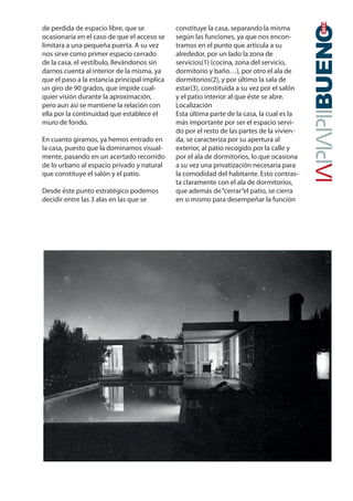 de perdida de espacio libre, que se
ocasionaría en el caso de que el acceso se
limitara a una pequeña puerta. A su vez
nos sirve como primer espacio cerrado
de la casa, el vestíbulo, llevándonos sin
darnos cuenta al interior de la misma, ya
que el paso a la estancia principal implica
un giro de 90 grados, que impide cual-
quier visión durante la aproximación,
pero aun así se mantiene la relación con
ella por la continuidad que establece el
muro de fondo.
En cuanto giramos, ya hemos entrado en
la casa, puesto que la dominamos visual-
mente, pasando en un acertado recorrido
de lo urbano al espacio privado y natural
que constituye el salón y el patio.
Desde éste punto estratégico podemos
decidir entre las 3 alas en las que se
constituye la casa, separando la misma
según las funciones, ya que nos encon-
tramos en el punto que articula a su
alrededor, por un lado la zona de
servicios(1) (cocina, zona del servicio,
dormitorio y baño…), por otro el ala de
dormitorios(2), y por último la sala de
estar(3), constituida a su vez por el salón
y el patio interior al que éste se abre.
Localización
Esta última parte de la casa, la cual es la
más importante por ser el espacio servi-
do por el resto de las partes de la vivien-
da, se caracteriza por su apertura al
exterior, al patio recogido por la calle y
por el ala de dormitorios, lo que ocasiona
a su vez una privatización necesaria para
la comodidad del habitante. Esto contras-
ta claramente con el ala de dormitorios,
que además de“cerrar“el patio, se cierra
en si mismo para desempeñar la función
20142015
 