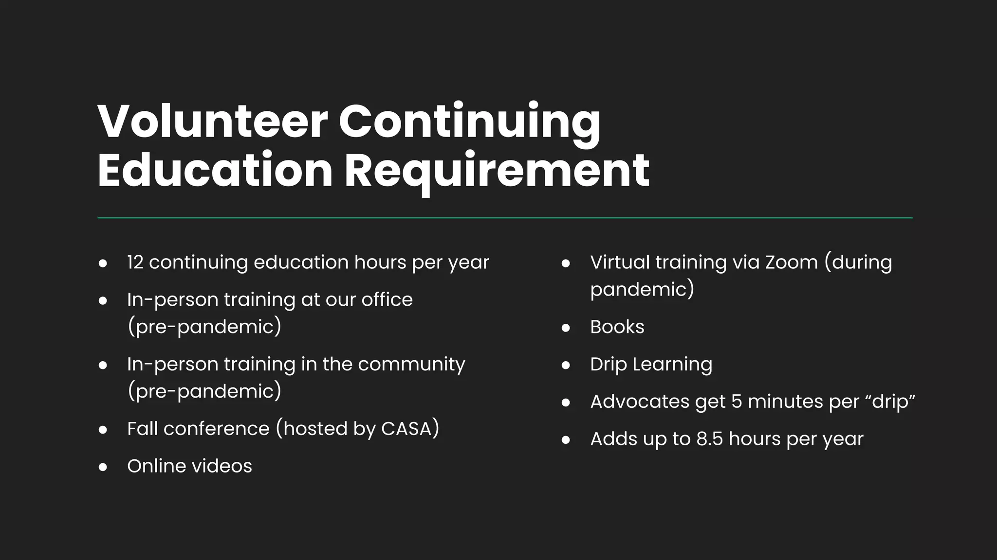 Volunteer Continuing
Education Requirement
● 12 continuing education hours per year
● In-person training at our office
(pre-pandemic)
● In-person training in the community
(pre-pandemic)
● Fall conference (hosted by CASA)
● Online videos
● Virtual training via Zoom (during
pandemic)
● Books
● Drip Learning
● Advocates get 5 minutes per “drip”
● Adds up to 8.5 hours per year
 