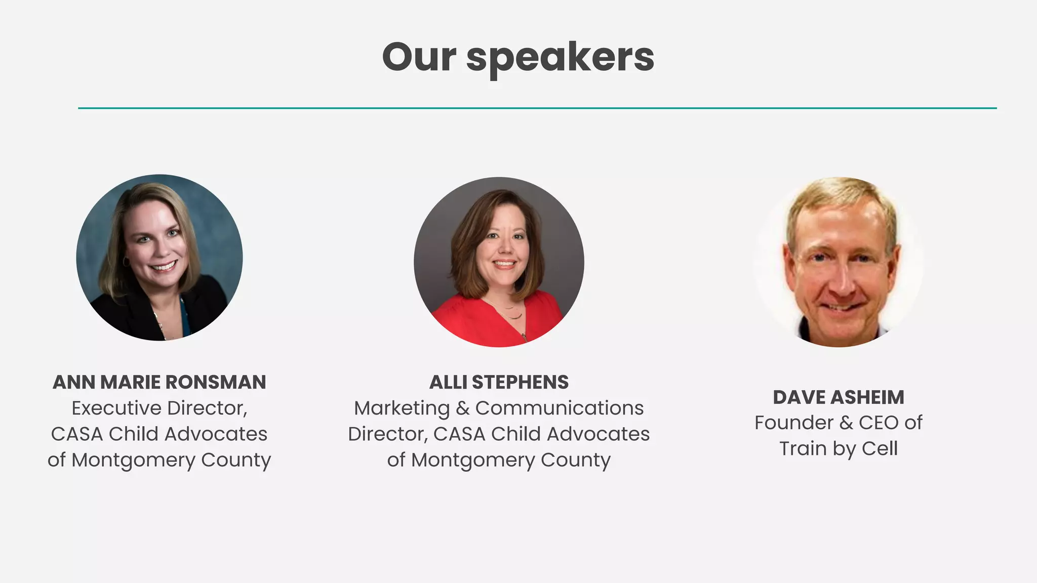 Our speakers
ALLI STEPHENS
Marketing & Communications
Director, CASA Child Advocates
of Montgomery County
ANN MARIE RONSMAN
Executive Director,
CASA Child Advocates
of Montgomery County
DAVE ASHEIM
Founder & CEO of
Train by Cell
 
