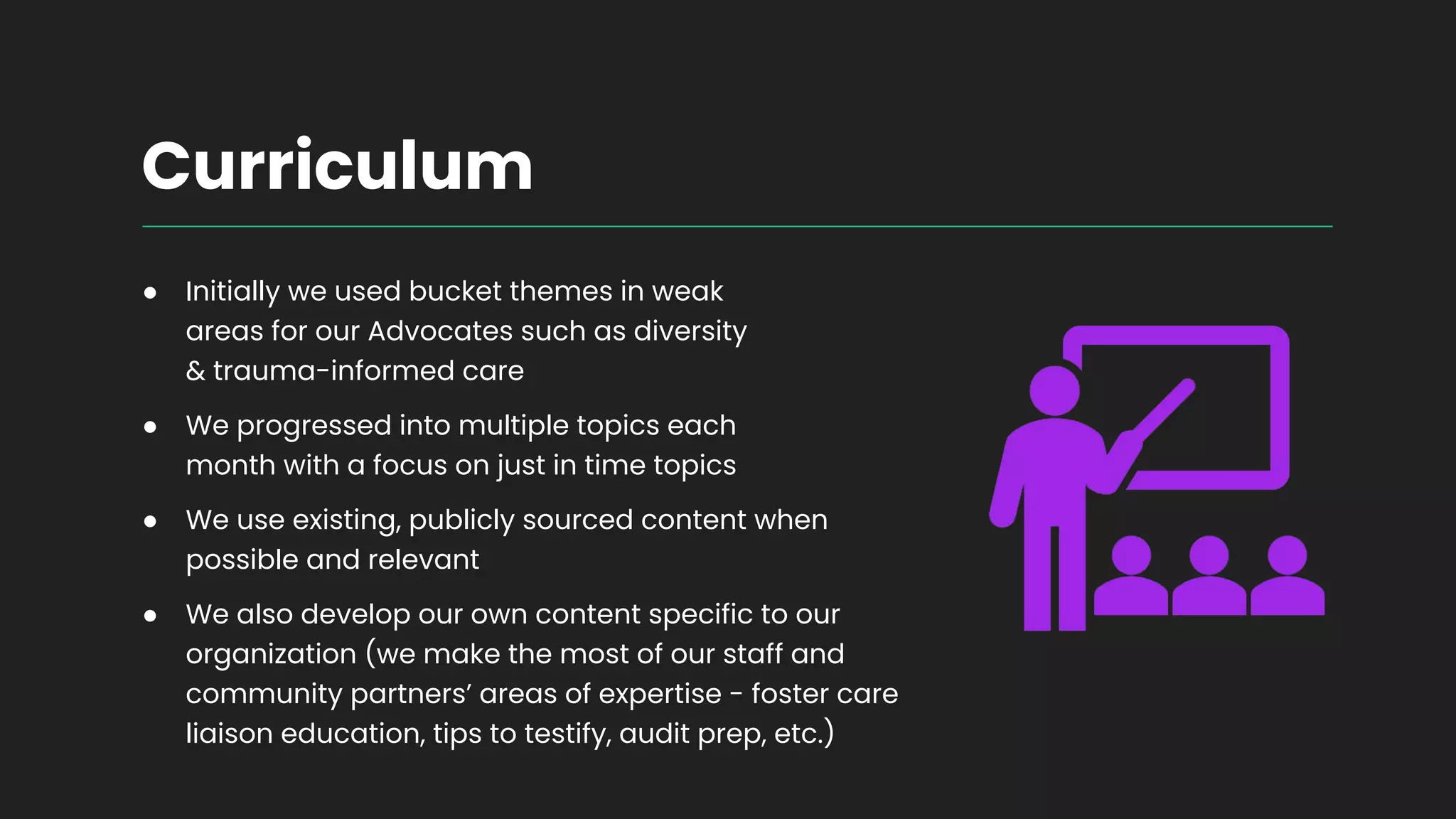 Curriculum
● Initially we used bucket themes in weak
areas for our Advocates such as diversity
& trauma-informed care
● We progressed into multiple topics each
month with a focus on just in time topics
● We use existing, publicly sourced content when
possible and relevant
● We also develop our own content specific to our
organization (we make the most of our staff and
community partners’ areas of expertise - foster care
liaison education, tips to testify, audit prep, etc.)
 
