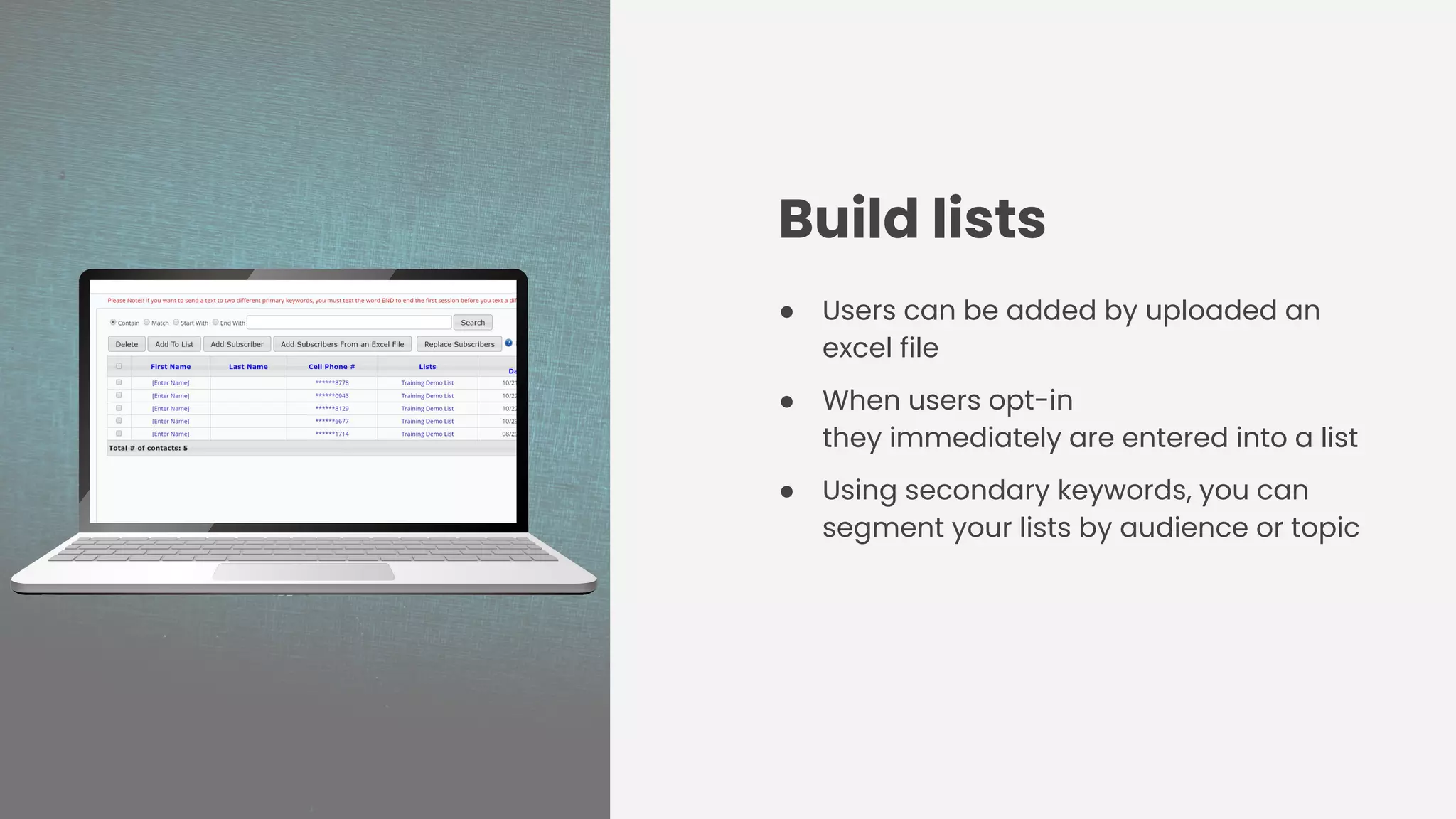 Build lists
● Users can be added by uploaded an
excel file
● When users opt-in
they immediately are entered into a list
● Using secondary keywords, you can
segment your lists by audience or topic
 