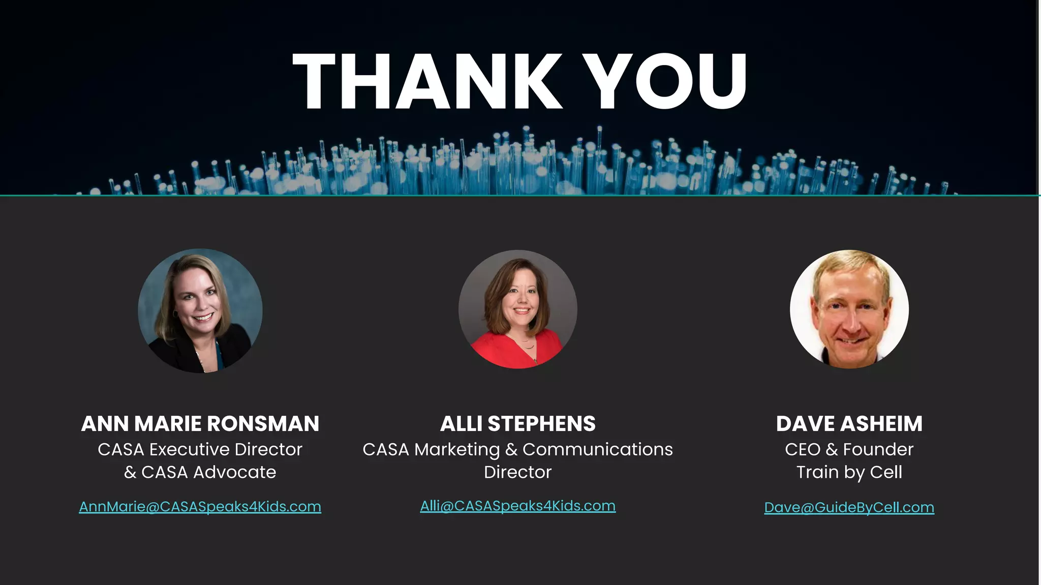 THANK YOU
ALLI STEPHENS
CASA Marketing & Communications
Director
Alli@CASASpeaks4Kids.com
ANN MARIE RONSMAN
CASA Executive Director
& CASA Advocate
AnnMarie@CASASpeaks4Kids.com
DAVE ASHEIM
CEO & Founder
Train by Cell
Dave@GuideByCell.com
 