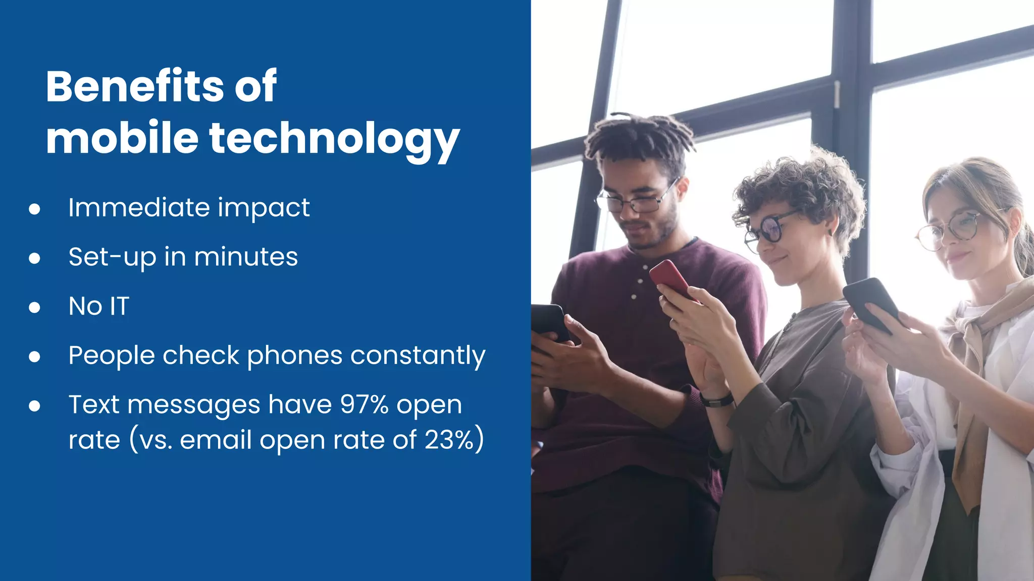 Benefits of
mobile technology
● Immediate impact
● Set-up in minutes
● No IT
● People check phones constantly
● Text messages have 97% open
rate (vs. email open rate of 23%)
 