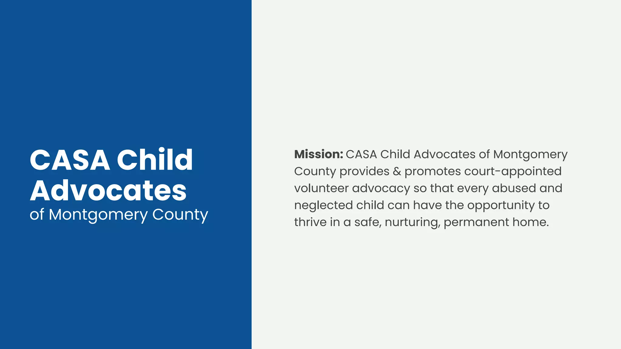 CASA Child
Advocates
of Montgomery County
Mission: CASA Child Advocates of Montgomery
County provides & promotes court-appointed
volunteer advocacy so that every abused and
neglected child can have the opportunity to
thrive in a safe, nurturing, permanent home.
 