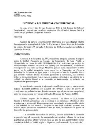 EXP. N.° 04699-2005-PA/TC
LORETO
REGNER MUÑOZ PÉREZ
SENTENCIA DEL TRIBUNAL CONSTITUCIONAL
En Lima, a los 31 días del mes de enero de 2006, la Sala Primera del Tribunal
Constitucional, integrada por los señores magistrados Alva Orlandini, Vergara Gotelli y
Landa Arroyo, pronuncia la siguiente sentencia
ASUNTO
Recurso de agravio constitucional interpuesto por don Regner Muñoz
Pérez contra la sentencia de la Sala Civil Mixta de la Corte Superior de Justicia
de Loreto, de fojas 129, su fecha 3 de mayo de 2005, que declara infundada la
demanda de autos.
ANTECEDENTES
Con fecha 8 de noviembre de 2004, el recurrente interpone demanda de amparo
contra la Entidad Prestadora de Servicios de Saneamiento de Agua Potable y
Alcantarillado de Loreto S.A (EPS SEDALORETO S.A.), solicitando que se deje sin
efecto el despido arbitrario del que ha sido objeto y que, en consecuencia, se ordene su
reincorporación a su centro de trabajo. Manifiesta que con fecha 2 de setiembre de 1999
ingresó en la entidad demandada como apoyo en la Supervisión de Cortes y
Rehabilitación de Servicio de Agua, y que el 31 de agosto de 2004 fue despedido. Aduce
que habiendo realizado labores de manera permanente y subordinada, sus contratos
civiles se han desnaturalizado y, por ende, en aplicación del principio de primacía de la
realidad, su relación laboral se ha convertido en indeterminada, no pudiendo ser
despedido sino por causa justa.
La emplazada contesta la demanda manifestando que el demandante
ingresó mediante contratos de locación de servicios y que no laboró en
condiciones de subordinación. Precisa también que el puesto que ocupaba el
actor no se encuentra previsto en el Cuadro Orgánico de Puestos (COP).
El Primer Juzgado Civil de Maynas, con fecha 7 de febrero de 2005, declara
fundada la demanda considerando que la constancia y los memorandos obrantes en autos
acreditan que el actor realizó labores permanentes, subordinadas e ininterrumpidas desde
el 2 de setiembre de 1999 hasta el 31 de agosto de 2004 y que existiendo, por tanto, una
relación laboral de duración indeterminada entre las partes, el demandante no podría ser
despedido sino por causa justa.
La recurrida, revocando la apelada, declara infundada la demanda
arguyendo que el recurrente fue contratado para realizar labores de carácter
eventual en diversas obras y que en vista de ello no está comprendido en los
beneficios de la Ley 24041, según lo dispuesto en el numeral 1 de su artículo 2.
 