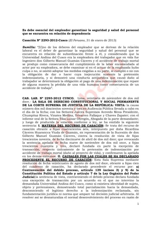 1
Es debe esencial del empleador garantizar la seguridad y salud del personal
que se encuentra en relación de dependencia
Casación Nº 2293-2012-Cusco (El Peruano, 31 de enero de 2013)
Sumilla: “[U]no de los deberes del empleador que se derivan de la relación
laboral es el deber de garantizar la seguridad y salud del personal que se
encuentra en relación de subordinación frente a él, y considerando que la
Universidad Andina del Cusco era la empleadora del trabajador que en vida fue
Ingeniero don Gilberto Manuel Guzmán Cáceres y el accidente de trabajo mortal
se produjo como consecuencia del cumplimiento de la labor encomendada al
actor por su empleadora, se debe examinar si en el actuar de la emplazada hubo
culpa o no, si omitió adoptar las medidas exigidas a su parte, si cumplió o no con
la obligación de dar o hacer cuya inejecución sustente la pretensión
indemnizatoria, y si demostró una conducta antijurídica que causó daño al
trabajador se determinará la obligación al pago de una indemnización que repare
de alguna manera la pérdida de una vida humana como consecuencia de un
accidente de trabajo”.
CAS. LAB. Nº 2293-2012 CUSCO. Lima, veintiséis de noviembre de dos mil
doce.- LA SALA DE DERECHO CONSTITUCIONAL Y SOCIAL PERMANENTE
DE LA CORTE SUPREMA DE JUSTICIA DE LA REPÚBLICA: VISTA: la causa
número dos mil doscientos noventa y tres;en Audiencia Pública llevada a cabo en
el día de la fecha; con los Señores Jueces Supremos Acevedo Mena Presidente,
Chumpitaz Rivera, Vinatea Medina, Yrivarren Fallaque y Chaves Zapater; con el
informe oral de la Señora Tika Luisar Obregón, Abogada de la parte demandante;
y luego de producida la votación conforme a ley, se ha emitido la siguiente
sentencia: I. MATERIA DEL RECURSO DE CASACIÓN: Se trata del recurso de
casación obrante a fojas cuatrocientos seis, interpuesto por doña Ricardina
Cáceres Huarancca Viuda de Guzmán, en representación de la Sucesión de don
Gilberto Manuel Guzmán Cáceres, contra la resolución de vista de fojas
trescientos noventa, de fecha diecinueve de abril de dos mil doce; que revocando
la sentencia apelada de fecha nueve de noviembre de dos mil once, a fojas
trescientos cuarenta y tres, declaró fundada en parte la excepción de
transacción, respecto únicamente de la pretensión de indemnización por
accidente de trabajo mortal (daño al proyecto de vida), y confirmaron la apelada
en los demás extremos. II. CAUSALES POR LAS CUALES SE HA DECLARADO
PROCEDENTE EL RECURSO DE CASACIÓN: Esta Sala Suprema mediante
resolución de fecha veinticuatro de agosto de dos mil doce, obrante a fojas cien
del cuaderno de casación, ha declarado procedente el recurso por: a)
Contravención del debido proceso, artículo 139 incisos 3) y 9) de la
Constitución Política del Estado y artículo 7 de la Ley Orgánica del Poder
Judicial;la sentencia de vista, contraviniendo el debido proceso declara fundada
una excepción de transacción por un acuerdo en el que no intervino la
demandada Universidad Andina del Cusco, como si existiera identidad de sujeto,
objeto y pretensiones, demostrando total parcialización hacia la demandada,
desconociendo el legítimo derecho a la indemnización reclamada, sin
fundamentación jurídica ni norma que ampare tal decisión judicial arbitraria. Al
resolver así se desnaturaliza el normal desenvolvimiento del proceso en razón de
 