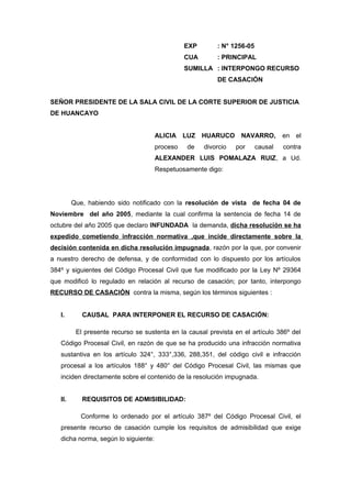 EXP : N° 1256-05 
CUA : PRINCIPAL 
SUMILLA : INTERPONGO RECURSO 
DE CASACIÓN 
SEÑOR PRESIDENTE DE LA SALA CIVIL DE LA CORTE SUPERIOR DE JUSTICIA 
DE HUANCAYO 
ALICIA LUZ HUARUCO NAVARRO, en el 
proceso de divorcio por causal contra 
ALEXANDER LUIS POMALAZA RUIZ, a Ud. 
Respetuosamente digo: 
Que, habiendo sido notificado con la resolución de vista de fecha 04 de 
Noviembre del año 2005, mediante la cual confirma la sentencia de fecha 14 de 
octubre del año 2005 que declaro INFUNDADA la demanda, dicha resolución se ha 
expedido cometiendo infracción normativa ,que incide directamente sobre la 
decisión contenida en dicha resolución impugnada, razón por la que, por convenir 
a nuestro derecho de defensa, y de conformidad con lo dispuesto por los artículos 
384º y siguientes del Código Procesal Civil que fue modificado por la Ley Nº 29364 
que modificó lo regulado en relación al recurso de casación; por tanto, interpongo 
RECURSO DE CASACIÓN contra la misma, según los términos siguientes : 
I. CAUSAL PARA INTERPONER EL RECURSO DE CASACIÓN: 
El presente recurso se sustenta en la causal prevista en el artículo 386º del 
Código Procesal Civil, en razón de que se ha producido una infracción normativa 
sustantiva en los artículo 324°, 333°,336, 288,351, del código civil e infracción 
procesal a los artículos 188° y 480° del Código Procesal Civil, las mismas que 
inciden directamente sobre el contenido de la resolución impugnada. 
II. REQUISITOS DE ADMISIBILIDAD: 
Conforme lo ordenado por el artículo 387º del Código Procesal Civil, el 
presente recurso de casación cumple los requisitos de admisibilidad que exige 
dicha norma, según lo siguiente: 
 