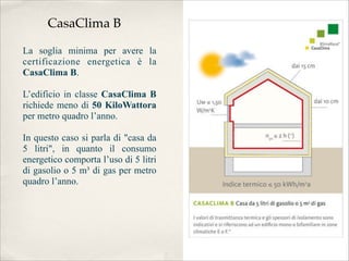 CasaClima B

La soglia minima per avere la
certificazione energetica è la
CasaClima B.

L’edificio in classe CasaClima B
richiede meno di 50 KiloWattora
per metro quadro l’anno.

In questo caso si parla di "casa da
5 litri", in quanto il consumo
energetico comporta l’uso di 5 litri
di gasolio o 5 m³ di gas per metro
quadro l’anno.
 
