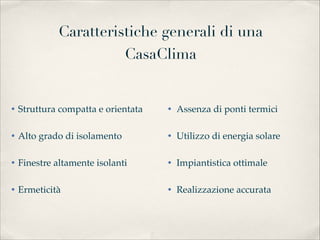 Caratteristiche generali di una
                      CasaClima


• Struttura compatta e orientata
   • Assenza di ponti termici

• Alto grado di isolamento
         • Utilizzo di energia solare

• Finestre altamente isolanti
      • Impiantistica ottimale

• Ermeticità                        • Realizzazione accurata
 