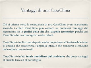 Vantaggi di una CasaClima


Chi si orienta verso la costruzione di una CasaClima o un risanamento
secondo i criteri CasaClima può contare su numerosi vantaggi che
riguardano sia la qualità della vita che l’aspetto economico, perché una
CasaClima ha costi energetici molto ridotti. 

CasaClima è inoltre una risposta molto importante all’irrefrenabile fame
di energia che caratterizza l’umanità intera e che comporta il consumo
delle ultime riserve fossili. 

CasaClima è infatti tutela quotidiana dell’ambiente, che porta vantaggi
al pianeta terra ed al portafoglio.
 