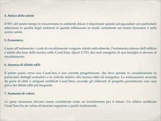 4. Amica della salute 

Il 90% del nostro tempo lo trascorriamo in ambienti chiusi: è importante quindi salvaguardare con particolare
attenzione la qualità degli ambienti in quanto inﬂuiscono in modo consistente sul nostro benessere e sulla
nostra salute. 

5. Economica 

Grazie all’isolamento, i costi di riscaldamento vengono ridotti radicalmente, l’isolamento esterno dell’ediﬁcio
e infatti alla base della tecnica edile CasaClima. Quasi il 70% dei costi energetici di una famiglia si devono al
riscaldamento. 

6. Assenza di difetti edili 

Il primo passo verso una CasaCima è una corretta progettazione, che deve prende in considerazione in
particolare dettagli costruttivi e le criticità relative alla tecnica edile ed energetica. La realizzazione accurata
da parte di ditte o artigiani certiﬁcati CasaClima, secondo gli elaborati di progetto garantiscono una casa
priva dei difetti edili più frequenti. 

7. Aumento di valore 

Le spese necessarie devono essere considerate come un investimento per il futuro. Un ediﬁco certiﬁcato
CasaClima ha un valore di mercato superiore a quello tradizionale.
 