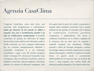 Agenzia CasaClima

L'Agenzia CasaClima, come ente terzo, non               chi supera tutte le prove di veriﬁca e garantisce il
coinvolto nella progettazione o realizzazione,          rispetto  dello standard CasaClima riceve questo
tutela gli interessi di chi prende in afﬁtto o          simbolo di alta qualità. Va ricordato che il sistema
acquista una casa o un'abitazione perché è un           di   certiﬁcazione        CasaClima             garantisce
ente di certiﬁcazione indipendente. Il marchio          competenza       e   indipendenza.        Chi    riceve   il
CasaClima ha goduto ﬁn dall’inizio di ampio             certiﬁcato CasaClima con la relativa targhetta ha
favore nella pratica edilizia ed è diventato, anche a   la sicurezza che un ente terzo ha eseguito i
livello nazionale, un vero e proprio catalizzatore      controlli    necessari    per   classiﬁcare       l'ediﬁcio
per un costruire energeticamente efﬁciente e            secondo i criteri di consumo energetico, comfort
sostenibile.   CasaClima    si   è   nel   frattempo    ed ecologia. Questi controlli comprendono l'esame
consolidato, e oggi è uno dei marchi energetici         attento del progetto, veriﬁche in cantiere ed analisi
leader in Europa. Per valorizzare l'immobile viene      ﬁnale.      In   questo    modo      il     committente
consegnata, oltre al certiﬁcato CasaClima, anche la     dell'immobile ha la sicurezza che, col termine dei
targhetta CasaClima. Questa targhetta è diventata       lavori, è stata eseguita una veriﬁca ﬁnale che
simbolo di comfort ed efﬁcienza energetica. Solo        attesta la qualità energetica e di comfort realizzata.
 