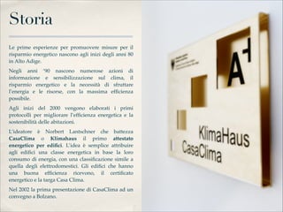 Storia
Le prime esperienze per promuovere misure per il
risparmio energetico nascono agli inizi degli anni 80
in Alto Adige.
Negli anni ‘90 nascono numerose azioni di
informazione e sensibilizzazione sul clima, il
risparmio energetico e la necessità di sfruttare
l’energia e le risorse, con la massima efﬁcienza
possibile.
Agli inizi del 2000 vengono elaborati i primi
protocolli per migliorare l’efﬁcienza energetica e la
sostenibilità delle abitazioni.
L’ideatore è Norbert Lantschner che battezza
CasaClima o Klimahaus il primo attestato
energetico per ediﬁci. L’idea è semplice attribuire
agli ediﬁci una classe energetica in base la loro
consumo di energia, con una classiﬁcazione simile a
quella degli elettrodomestici. Gli ediﬁci che hanno
una buona efﬁcienza ricevono, il certiﬁcato
energetico e la targa Casa Clima.
Nel 2002 la prima presentazione di CasaClima ad un
convegno a Bolzano.
 