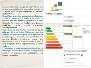 La classificazione energetica dell'edificio non
avviene solo sulla base di un semplice progetto ma
in seguito ad un’indagine durante tutto l'iter della
realizzazione.
Il certificato energetico evidenzia immediatamente
l’entità del fabbisogno di calore di un edificio, e
presenta due classificazioni energetiche: la prima
riguarda la classe di isolamento termico
dell’edificio,la seconda la qualità
dell’impiantistica.
Con l’aiuto di una tabella suddivisa in caselle
colorate, dal verde (basso fabbisogno energetico)
fino al rosso (alto fabbisogno), anche i principianti
possono capire se un edificio consuma molta o poca
energia. L’indice termico di calore viene
determinato in base a fattori rilevanti dal punto di
vista energetico, tramite un procedimento di calcolo
unitario.
I committenti possono in questo modo calcolare il
fabbisogno medio di riscaldamento ed energia di un
edificio, ed effettuare una comparazione tra
diverse costruzioni.
 