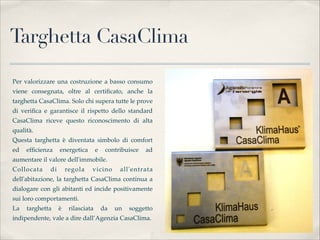 Targhetta CasaClima

Per valorizzare una costruzione a basso consumo
viene consegnata, oltre al certiﬁcato, anche la
targhetta CasaClima. Solo chi supera tutte le prove
di veriﬁca e garantisce il rispetto dello standard
CasaClima riceve questo riconoscimento di alta
qualità.
Questa targhetta è diventata simbolo di comfort
ed   efﬁcienza    energetica      e    contribuisce   ad
aumentare il valore dell'immobile. 
Collocata    di     regola     vicino       all'entrata
dell'abitazione, la targhetta CasaClima continua a
dialogare con gli abitanti ed incide positivamente
sui loro comportamenti.
La   targhetta  è    rilasciata       da   un   soggetto
indipendente, vale a dire dall’Agenzia CasaClima.
 