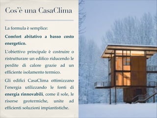 Cos’è una CasaClima

La formula è semplice: 
Comfort abitativo a basso costo
energetico.
L’obiettivo principale è costruire o
ristrutturare un ediﬁco riducendo le
perdite di calore grazie ad un
efﬁciente isolamento termico.
Gli ediﬁci CasaClima ottimizzano
l’energia utilizzando le fonti di
energia rinnovabili, come il sole, le
risorse   geotermiche,     unite   ad
efﬁcienti soluzioni impiantistiche.
 