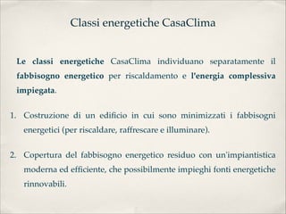 Classi energetiche CasaClima


 Le classi energetiche CasaClima individuano separatamente il
 fabbisogno energetico per riscaldamento e l'energia complessiva
 impiegata.


1. Costruzione di un ediﬁcio in cui sono minimizzati i fabbisogni
   energetici (per riscaldare, raffrescare e illuminare).

2. Copertura del fabbisogno energetico residuo con un'impiantistica
   moderna ed efﬁciente, che possibilmente impieghi fonti energetiche
   rinnovabili.
 