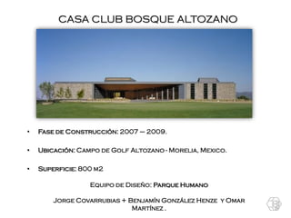 CASA CLUB BOSQUE ALTOZANO




•   Fase de Construcción: 2007 – 2009.

•   Ubicación: Campo de Golf Altozano - Morelia, Mexico.

•   Superficie: 800 m2

                  Equipo de Diseño: Parque Humano

        Jorge Covarrubias + Benjamín González Henze y Omar
                             Martínez .
 
