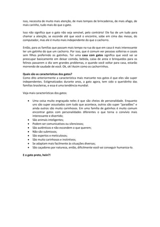 isso, necessita de muito mais atenção, de mais tempos de brincadeiras, de mais afago, de
mais carinho, tudo mais do que o gato.
Isso não significa que o gato não seja sensível, pelo contrário! Ele faz de um tudo para
chamar a atenção, se esconde até que você o encontre, sobe em cima das mesas, do
computador, mas ele é muito mais independente do que o cachorro.
Então, para as famílias que passam mais tempo na rua do que em casa é mais interessante
ter um gatinho do que um cachorro. Por isso, que é comum ver pessoas solteiras e casais
sem filhos preferindo os gatinhos. Ter uma casa com gatos significa que você vai se
preocupar basicamente em deixar comida, bebida, caixa de areia e brinquedos para os
felinos passarem o dia sem grandes problemas, e quando você voltar para casa, estarão
morrendo de saudade de você. Ok, ok! Assim como os cachorrinhos.
Quais são as características dos gatos?
Como dito anteriormente a característica mais marcante nos gatos é que eles são super
independentes. Estigmatizados durante anos, a gato agora, tem sido o queridinho das
famílias brasileiras, e essa é uma tendência mundial.
Veja mais características dos gatos:
 Uma coisa muito engraçada neles é que são cheios de personalidade. Enquanto
uns são super assustados com tudo que acontece, outros são super “paradões” e
ainda outros são muito carinhosos. Em uma família de gatinhos é muito comum
encontrar gatos com personalidades diferentes o que torna o convívio mais
interessante e divertido;
 São animais inteligentes;
 Podem ser comunicativos ou silenciosos;
 São autênticos e não escondem o que querem;
 Não são submissos;
 São espertos e meticulosos;
 São muito carinhosos e instintivos;
 Se adaptam mais facilmente às situações diversas;
 São caçadores por natureza, então, dificilmente você vai conseguir humaniza-lo.
E o gato preto, hein?!
 