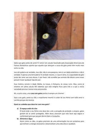Sabia que gato preto dá sorte?! É sério! Um estudo levantado pela Associação Americana de
Felinos Domésticos aponta que aqueles que abraçam a causa do gato preto têm muito mais
sorte na vida.
Isso até poderia ser verdade, mas não, não é uma pesquisa, nem é um dado estatístico e não é
verdade. É apenas uma brincadeira! A verdade mesmo, e o que é sério, é a capacidade do gato
preto dar amor aos seus donos. E por favor, não acredite que animais tão dóceis como esses
possam trazer qualquer tipo de azar.
Essa história remete à Idade Média, às trevas, à feitiçaria, às coisas ruins. Mas, como já
estamos em pleno século XXI sabemos que este estigma ficou para trás e o que a nossa
sociedade precisa é vencer esse preconceito.
Ah, e outra coisa, uma casa com gatos pretos é sempre um charme!
Seja o seu gato, preto ou não, o importante mesmo é cuidar do seu felino com todo amor e
carinho porque ele merece.
Quais os cuidados que devo ter com meu gato?
a) O espaço onde ele vive
O local onde o seu felino vive deve dar a ele a sensação de proteção e amparo, gatos
gostam de se sentir protegidos. Além disso, precisam que este local seja seguro e
confortável para que possam dormir bem e tranquilos.
b) Alimento e Água
Assim como os cães, os gatos precisam de uma alimentação rica em proteínas para
que tenham a energia necessária e desenvolvam uma vida ativa e saudável;
 
