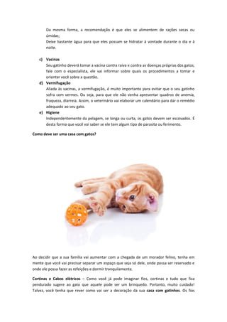 Da mesma forma, a recomendação é que eles se alimentem de rações secas ou
úmidas;
Deixe bastante água para que eles possam se hidratar à vontade durante o dia e à
noite.
c) Vacinas
Seu gatinho deverá tomar a vacina contra raiva e contra as doenças próprias dos gatos,
fale com o especialista, ele vai informar sobre quais os procedimentos a tomar e
orientar você sobre a questão.
d) Vermifugação
Aliada às vacinas, a vermifugação, é muito importante para evitar que o seu gatinho
sofra com vermes. Ou seja, para que ele não venha apresentar quadros de anemia,
fraqueza, diarreia. Assim, o veterinário vai elaborar um calendário para dar o remédio
adequado ao seu gato.
e) Higiene
Independentemente da pelagem, se longa ou curta, os gatos devem ser escovados. É
desta forma que você vai saber se ele tem algum tipo de parasita ou ferimento.
Como deve ser uma casa com gatos?
Ao decidir que a sua família vai aumentar com a chegada de um morador felino, tenha em
mente que você vai precisar separar um espaço que seja só dele, onde possa ser reservado e
onde ele possa fazer as refeições e dormir tranquilamente.
Cortinas e Cabos elétricos – Como você já pode imaginar fios, cortinas e tudo que fica
pendurado sugere ao gato que aquele pode ser um brinquedo. Portanto, muito cuidado!
Talvez, você tenha que rever como vai ser a decoração da sua casa com gatinhos. Os fios
 