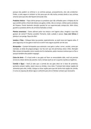 porque eles podem se enforcar e as cortinas porque, provavelmente, eles vão arrebentar.
Então, o mais seguro é embutir os fios para que ele não tenha contato direto e nas cortinas
amarrar para que eles não fiquem brincando nela.
Produtos tóxicos – Fique alerta porque os produtos que são utilizados para a limpeza do lar
que contêm pinho e fenol são tóxicos aos gatos, então, não os compre. Utilize outros produtos
de limpeza. Preste bastante atenção quando for ao supermercado compra-los. Além disso,
guarde os produtos dentro de armários fechados à chave.
Plantas venenosas – Gatos adoram pular nas mesas e em lugares altos. Imagina o que eles
gostam de comer?! Plantas acredite! Portanto, todo cuidado é pouco. Casa com felinos é
plantas é um perigo, fique de olho!
Janelas e Telas – Coloque telas nas janelas, especialmente, se você mora em lugares altos. É
para segurança no seu gato e você vai se sentir mais seguro quando sair de casa.
Brinquedos – Compre brinquedos que estimule o seu gato a saltar, correr, escalar, como por
exemplo, as bolas de pingue-pongue. Isso faz com que ele permaneça ativo e feliz. Atenção!
Não compre brinquedos como novelos de lã e barbantes, pelos mesmos motivos que os fios e
porque também eles podem engasgar.
Caixa de Areia – É o local onde o seu gato vai fazer as necessidades dele, você vai precisar
ensina-lo a fazer dentro da caixinha. Com o tempo você vai ver o quanto é prático e higiênico.
Comida e Água – Você já sabe que a comida do seu gato deve ser à base de proteínas,
portanto compre rações, sejam secas ou úmidas, ricas nelas. É sempre bom deixar opções de
alimentos para eles, então, coloque as duas rações para que ele tenha mais opção de comida.
E nunca se esqueça de deixar água o suficiente para ele se hidratar sempre que necessário.
 