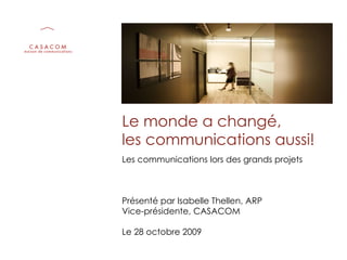 Le monde a changé,  les communications aussi! Les communications lors des grands projets Présenté par Isabelle Thellen, ARP Vice-présidente, CASACOM Le 28 octobre 2009 