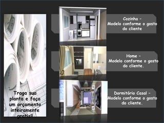 Cozinha –
                Modelo conforme o gosto
                       do cliente




                        Home –
                Modelo conforme o gosto
                      do cliente.




   Traga sua      Dormitório Casal –
planta e faça   Modelo conforme o gosto
um orçamento          do cliente.
 inteiramente
    gratis!!
 