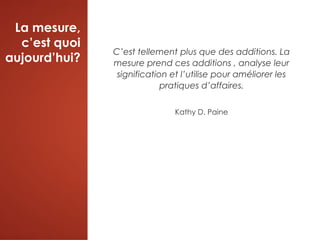 La mesure,
c’est quoi
aujourd’hui?
C’est tellement plus que des additions. La
mesure prend ces additions , analyse leur
signification et l’utilise pour améliorer les
pratiques d’affaires.
Kathy D. Paine
 