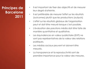 Principes de
Barcelone
2011
• Il est important de fixer des objectifs et de mesurer
leur degré d'atteinte.
• Il est préférable de mesurer l'effet sur les résultats
(outcomes) plutôt que les productions (outputs)
• L'effet sur les résultats globaux de l'organisation
peut et doit être mesuré lorsque c'est possible.
• L'évaluation des parutions média doit être faite de
manière quantitative et qualitative.
• Les équivalences en valeur publicitaire (EVP) ne
sont pas représentatives de la valeur des relations
publiques.
• Les médias sociaux peuvent et doivent être
mesurés.
• La transparence et la reproductivité sont de
première importance pour la valeur des mesures.
 