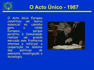 O Acto Único - 1987O Acto único Europeu constituiu um marco essencial no caminho para a União Europeia, porque permitiu à Comunidade realizar um grande mercado sem fronteiras internas e reforçar a cooperação no domínio das políticas do ambiente, investigação e tecnologia.