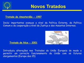 Novos TratadosTratado de Amesterdão - 1997Inclui importantes avanços a nível da Política Externa, da Política Comum e da cooperação a nível da Justiça e dos Assuntos Internos.Tratado de Nice - 2001Imagem: www.ciejdelors.ptIntroduziu alterações nos Tratados da União Europeia de modo a permitir um correcto funcionamento da União com os futuros alargamentos (Europa dos 25)