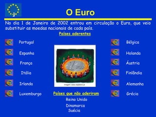O EuroNo dia 1 de Janeiro de 2002 entrou em circulação o Euro, que veio substituir as moedas nacionais de cada país.Países aderentesPortugalBélgicaEspanhaHolandaFrançaÁustriaItáliaFinlândiaIrlandaAlemanhaImagem: www.ciejdelors.ptPaíses que não aderiramLuxemburgoGréciaReino UnidoDinamarcaSuécia