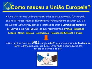 Como nasceu a União Europeia?A ideia de criar uma união permanente dos estados europeus, foi avançada pelo ministro dos Negócios Estrangeiros francês RobertSchuman que, a 9 de Maio de 1950, tornou pública a intenção de criar a Comunidade Europeia do Carvão e do Aço (CECA), da qual faziam parte a França, República Federal Alemã, Bélgica, Luxemburgo, Holanda (BENELUX) e Itália.Assim, a 18 de Abril de 1951, surgiu a CECA com a assinatura do Tratado de Paris, estando em vigor em 1952, permitindo a liberalização das trocas de carvão e do aço.Imagem: www.ciejdelors.pt