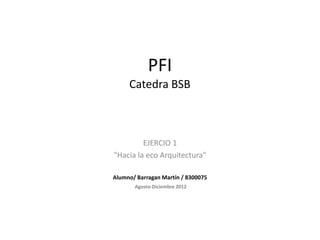 PFI
     Catedra BSB



         EJERCIO 1
"Hacia la eco Arquitectura"

Alumno/ Barragan Martín / 8300075
       Agosto-Diciembre 2012
 