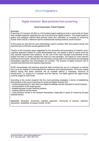 Digital Inclusion: Best practices from eLearning
                                 David Casacuberta, Trànsit Projectes

Summary
E-learning 4 E-inclusion (EL4EI) is a EU-funded project seeking to build a community for those
with valuable expertise regarding the use of eLearning for digital inclusion. The project seeks to
gather and catalogue relevant best practice cases and, ultimately, to compose an eLearning
charter which will be a reference tool for professionals working towards social inclusion.

In this paper we describe the new methodology used to analyse, filter and present results and
describe some of the key results gathered so far.

Thanks to the innovative ways suggested for the recovering and processing of material, and a
cognitive approach instead of a pure technological one, our project is able to clearly point the
way towards important new solutions. So far, one of the most valuable achievements of this
project has been to clearly indicate the need of a new paradigm, one based on more informal
teaching environments, wherein the communication among peers is fundamental and damaging
stereotypes regarding new technologies are avoided. The practice of digital inclusion has to
combine both technical and cognitive approaches.

EL4EI demonstrates that teaching technical skills involving the use of a computer or Internet
turn out to be useless if unaccompanied by motivation and contextualisation. Of course it goes
without saying that these practices are all unviable without a necessary minimum of
infrastructure, i.e. access to a computer and the internet. The battle against the digital divide
must be waged on both fronts.

According to the current research the five most promising strategies in terms of establishing
best practice in the use of e-learning for social and digital inclusion are:
- combining teaching ICT with other non-digital knowledge equally important to social inclusion
- communication to the target groups
- establishing peer to peer teaching systems
- creating informal environments
- using teachers similar to the students themselves, especially in cases of e-learning focused
towards women.


Keywords: eInclusion, eLearning, cognitive approach, community of practice, teachers,
educaction, disabilities, European charter, EL4EI




eLearning Papers • www.elearningpapers.eu •                                                  1
Nº 6 • November 2007 • ISSN 1887-1542
 