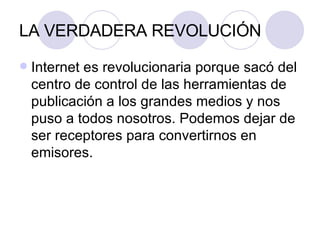 LA VERDADERA REVOLUCIÓN Internet es revolucionaria porque sacó del centro de control de las herramientas de publicación a los grandes medios y nos puso a todos nosotros. Podemos dejar de ser receptores para convertirnos en emisores. 