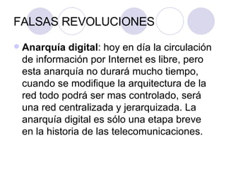FALSAS REVOLUCIONES Anarquía digital : hoy en día la circulación de información por Internet es libre, pero esta anarquía no durará mucho tiempo, cuando se modifique la arquitectura de la red todo podrá ser mas controlado, será una red centralizada y jerarquizada. La anarquía digital es sólo una etapa breve en la historia de las telecomunicaciones. 
