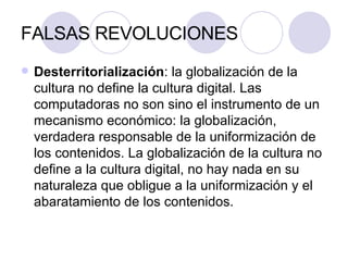 FALSAS REVOLUCIONES Desterritorialización : la globalización de la cultura no define la cultura digital. Las  computadoras no son sino el instrumento de un mecanismo económico: la globalización, verdadera responsable de la uniformización de los contenidos. La globalización de la cultura no define a la cultura digital, no hay nada en su naturaleza que obligue a la uniformización y el abaratamiento de los contenidos. 