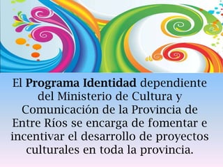 El Programa Identidad dependiente
del Ministerio de Cultura y
Comunicación de la Provincia de
Entre Ríos se encarga de fomentar e
incentivar el desarrollo de proyectos
culturales en toda la provincia.
 