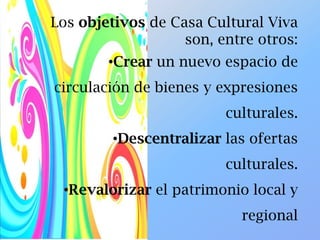 Los objetivos de Casa Cultural Viva
son, entre otros:
•Crear un nuevo espacio de
circulación de bienes y expresiones
culturales.
•Descentralizar las ofertas
culturales.
•Revalorizar el patrimonio local y
regional
 