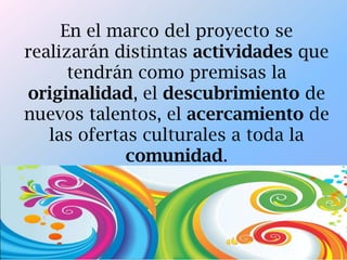 En el marco del proyecto se
realizarán distintas actividades que
tendrán como premisas la
originalidad, el descubrimiento de
nuevos talentos, el acercamiento de
las ofertas culturales a toda la
comunidad.
 