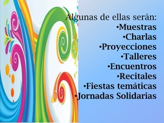 Algunas de ellas serán:
•Muestras
•Charlas
•Proyecciones
•Talleres
•Encuentros
•Recitales
•Fiestas temáticas
•Jornadas Solidarias
 
