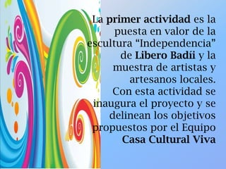 La primer actividad es la
puesta en valor de la
escultura “Independencia”
de Libero Badíi y la
muestra de artistas y
artesanos locales.
Con esta actividad se
inaugura el proyecto y se
delinean los objetivos
propuestos por el Equipo
Casa Cultural Viva
 