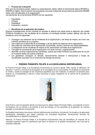  Proceso de evaluación 
Para que las empresas puedan realizar su autoevaluación deben utilizar la herramienta básica REDER (o, 
RADAR en inglés). Para lo anterior los evaluadores buscarán evidencias de que todos los elementos REDER 
hayan sido considerados en la organización. 
Los elementos de la herramienta REDER son los siguientes: 
o Resultados 
o Enfoque 
o Despliegue 
o Evaluación y revisión. 
 Beneficios de la aplicación del modelo. 
Diversas investigaciones se han centrado en estudiar la relación que existe entre la adopción del modelo 
EFQM de Excelencia y los resultados de la empresa, sin embargo también pueden obtener otro tipo de 
beneficios como los siguientes: 
 Conseguir una valoración de las fortalezas de la organización y las áreas de mejora, así como una 
medición periódica de su progreso. 
 Una mejora en el desarrollo de la estrategia y de los planes de negocios de la organización. 
 Que todos los miembros de la organización comprendan, actúen y asuman sus responsabilidades. 
 La integración de las iniciativas de mejora en las operaciones normales de la organización. 
 Conseguir la comparación de la organización con otras normas y organizaciones. 
 Aprender de otras organizaciones solicitantes, puesto que todas recibirán una publicación en la que 
se muestran todas sus buenas prácticas. 
 Los ganadores consiguen un elevado reconocimiento nacional e internacional a través de 
la publicidad asociada con la ceremonia de entrega de premios. 
 PREMIO PRINCIPE FELIPE A LA EXCELENCIA EMPRESARIAL 
El Premio Príncipe Felipe a la Excelencia Empresarial se convoca desde 1993, siendo el Ministerio de 
Industria, Turismo y Comercio el encargado en la actualidad de su convocatoria. Su finalidad es reconocer 
el mérito y avalar el prestigio de las empresas españolas que han realizado un esfuerzo importante para 
mejorar su competitividad y animar a otras empresas a seguir trabajando en el camino de la excelencia 
empresarial. 
Este Premio, que fue apoyado desde sus inicios por Su Alteza Real el Príncipe Felipe, concediendo el honor 
de titularlos con su nombre y de presidir el acto de entrega, se ha convertido en el galardón de máximo 
prestigio a la excelencia empresarial. 
Su finalidad esencial es reconocer y difundir públicamente el esfuerzo, la inversión, la iniciativa y la adecuada 
planificación estratégica que hayan realizado las empresas españolas, introduciendo factores de 
competitividad en su gestión empresarial. 
Además, el Premio Príncipe Felipe a la Excelencia Empresarial, trata de sensibilizar al conjunto de la 
sociedad española sobre la importancia que tiene la eficacia en la gestión empresarial, sea cual sea la 
actividad realizada. 
 