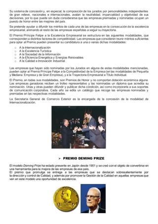 Su sistema de concesión y, en especial, la composición de los jurados por personalidades independientes 
de gran relieve, nacionales e internacionales, avalan la neutralidad, imparcialidad y objetividad de sus 
decisiones, por lo que puede sin duda considerarse que las empresas premiadas y nominadas ocupan un 
puesto de honor entre las mejores del país. 
Se pretende ayudar a difundir los méritos de cada una de las empresas en la consecución de la excelencia 
empresarial, animando al resto de las empresas españolas a seguir su trayectoria. 
El Premio Príncipe Felipe a la Excelencia Empresarial se estructura en las siguientes modalidades, que 
corresponden a distintos factores de competitividad. Las empresas que consideren reunir méritos suficientes 
para optar al Premio pueden presentar su candidatura a una o varias dichas modalidades: 
o A la Internacionalización 
o A la Excelencia Turística 
o A la Sociedad de la Información 
o A la Eficiencia Energética y Energías Renovables 
o A la Calidad e Innovación Industrial. 
Las empresas que hayan sido nominadas por los Jurados en alguna de estas modalidades mencionadas, 
pueden optar al Premio Príncipe Felipe a la Competitividad de la Empresa (en las modalidades de Pequeña 
y Mediana Empresa y de Gran Empresa), y a la Trayectoria Empresarial a Título Individual. 
El Premio, en todas sus modalidades, son Premios de Honor y no comportan dotación económica alguna. 
Las empresas ganadoras reciben un trofeo representativo y las nominadas un diploma que acredita su 
nominación. Unas y otras pueden difundir y publicar dicha condición, así como incorporarla a sus soportes 
de comunicación corporativa. Cada año se edita un catálogo que recoge las empresas nominadas y 
premiadas en las respectivas modalidades. 
La Secretaría General de Comercio Exterior es la encargada de la concesión de la modalidad de 
Internacionalización. 
 PREMIO DEMING PRIZE 
El modelo Deming Prize ha estado presente en Japón desde 1951 y se creó con el objeto de convertirse en 
una herramienta para la mejora de las empresas de ese país. 
El premio que promulga se entrega a las empresas que se destacan sobresalientemente por 
la dirección y control de Calidad, y además por promover la Gestión de la Calidad en aquellas empresas que 
ven en este modelo una oportunidad de excelencia. 
 