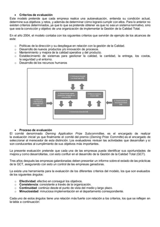  Criterios de evaluación 
Este modelo pretende que cada empresa realice una autoevaluación, entienda su condición actual, 
determine sus objetivos y retos, y además de determinar cómo logrará cumplir con ellos. Para lo anterior no 
existen criterios determinados, ya que lo que se pretende obtener es que no sea un sistema normativo, sino 
que sea la convicción y objetivo de una organización de implementar la Gestión de la Calidad Total. 
En el año 2004, el modelo contaba con los siguientes criterios que servirán de ejemplo de los alcances de 
este: 
o Políticas de la dirección y su despliegue en relación con la gestión de la Calidad. 
o Desarrollo de nuevos productos y/o innovación de procesos. 
o Mantenimiento y mejora de la calidad operativa y del producto. 
o Establecimiento de sistemas para gestionar la calidad, la cantidad, la entrega, los costos, 
la seguridad y el entorno. 
o Desarrollo de los recursos humanos 
 Proceso de evaluación 
El comité denominado Deming Application Prize Subcommittee, es el encargado de realizar 
la evaluación inicial ya que finalmente el comité del premio (Deming Prize Committe) es el encargado de 
seleccionar al merecedor de esta distinción. Los evaluadores revisan las actividades que desarrollan y si 
son conducentes al cumplimiento de sus objetivos más importantes. 
La presente evaluación pretende que cada una de las empresas pueda identificar sus oportunidades de 
mejora y como desarrollarlas, con esto confluir en el desarrollo de la Gestión de la Calidad Total (GCT). 
Tres años después las empresas galardonadas deben presentar un informe sobre el estado de las prácticas 
de la GCT, asegurando con esto un control de las empresas ganadoras. 
La existe una herramienta para la evaluación de los diferentes criterios del modelo, los que son evaluados 
de los siguientes ángulos: 
o Efectividad: efectivo en conseguir los objetivos. 
o Consistencia: consistente a través de la organización. 
o Continuidad: continúo desde el punto de vista del medio y largo plazo. 
o Minuciosidad: minuciosa implementación en el departamento correspondiente. 
Cada uno de estos ángulos tiene una relación más fuerte con relación a los criterios, los que se reflejan en 
la tabla a continuación: 
 