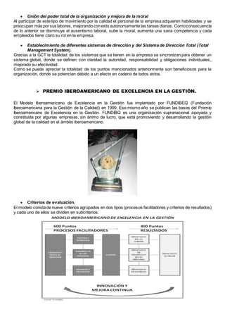  Unión del poder total de la organización y mejora de la moral 
Al participar de este tipo de movimiento por la calidad el personal de la empresa adquieren habilidades y se 
preocupan más por sus labores, mejorando con esto autónomamente las tareas diarias. Como consecuencia 
de lo anterior se disminuye el ausentismo laboral, sube la moral, aumenta una sana competencia y cada 
empleados tiene claro su rol en la empresa. 
 Establecimiento de diferentes sistemas de dirección y del Sistema de Dirección Total (Total 
Management System). 
Gracias a la GCT la totalidad de los sistemas que se tienen en la empresa se sincronizan para obtener un 
sistema global, donde se definen con claridad la autoridad, responsabilidad y obligaciones individuales, 
mejorado su efectividad. 
Como se puede apreciar la totalidad de los puntos mencionados anteriormente son beneficiosos para la 
organización, donde se potencian debido a un efecto en cadena de todos estos. 
 PREMIO IBEROAMERICANO DE EXCELENCIA EN LA GESTIÓN. 
El Modelo Iberoamericano de Excelencia en la Gestión fue implantado por FUNDIBEQ (Fundación 
Iberoamericana para la Gestión de la Calidad) en 1999. Ese mismo año se publican las bases del Premio 
Iberoamericano de Excelencia en la Gestión. FUNDIBQ es una organización supranacional apoyada y 
constituida por algunas empresas, sin ánimo de lucro, que está promoviendo y desarrollando la gestión 
global de la calidad en el ámbito iberoamericano. 
 Criterios de evaluación. 
El modelo consta de nueve criterios agrupados en dos tipos (procesos facilitadores y criterios de resultados) 
y cada uno de ellos se dividen en subcriterios. 
 
