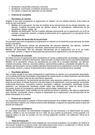  Se diseñan y desarrollan productos y servicios. 
 Se fabrican, suministran y mantienen productos y servicios. 
 Se cultivan y mejoran las relaciones con los clientes. 
 Criterios de resultados 
o Resultados de clientes 
Engloba lo que está consiguiendo la organización en relación con sus clientes externos. Este criterio se 
divide en dos subcriterios: 
 Medidas de la percepción. Se trata de medidas de las percepciones de los clientes obtenidas, por 
ejemplo, mediante encuestas entre los clientes, grupos de convergencia, calificaciones de los 
vendedores, elogios, quejas, etc. 
 Medidas del desempeño. Son las medidas utilizadas internamente por la organización con el fin de 
controlar, comprender, prevenir y mejorar el desempeño de la organización y la percepción de los 
clientes externos. 
 Resultados del desarrollo de las personas 
Comprende lo que está consiguiendo la organización en relación con el desarrollo de las personas. Se divide 
en dos subcriterios: 
Medidas de la percepción. Incluye las percepciones del personal obtenidas, por ejemplo, mediante 
encuestas, grupos de convergencia, entrevistas, apreciaciones estructuradas, etc. 
Medidas del desempeño. Son las utilizadas internamente por la organización con el fin de medir, 
comprender, prevenir y mejorar el desempeño del personal de la organización y sus percepciones. 
 Resultados de sociedad 
Se refiere a lo que la organización está consiguiendo en cuanto a satisfacer las necesidades y expectativas 
de la sociedad local, nacional e internacional, según proceda. Se deben tratar los dos subcriterios siguientes: 
Medidas de la percepción. Incluye las percepciones por parte de la sociedad obtenidas, por ejemplo, 
mediante encuestas, informes, reuniones públicas, representantes públicos, autoridades del gobierno, etc. 
Medidas del desempeño. Son las medidas utilizadas internamente por la organización con el fin de controlar, 
comprender, prevenir y mejorar el desempeño de la organización y la percepción de la sociedad. 
 Resultados globales 
Aquí se debe recoger lo que está consiguiendo la organización en relación con su proyectado desempeño, 
y en la satisfacción de las necesidades y expectativas de cuantos tienen un interés financiero o de otra índole 
en la misma. Se deben tratar los dos subcriterios siguientes: 
Medidas de la percepción. Comprende las percepciones, salvo aspectos cubiertos por otros subcriterios, de 
todos los que tienen un interés financiero o de otra índole en la organización, como por ejemplo: accionistas, 
instituciones financieras, compañías matrices, asociados o alianzas, proveedores, autoridades locales, 
gobiernos. Las percepciones reseñadas pueden haber sido obtenidas por medio de varias causas: 
encuestas, grupos de convergencia, apreciaciones estructuradas, evaluaciones, etc. 
Medidas del desempeño. Estas medidas son de carácter económico y operativo y las utiliza la organización 
para controlar, comprender, prever y mejorar el desempeño de la organización y las percepciones de las 
partes interesadas en la misma. 
 Proceso de evaluación 
Las empresas interesadas en postular al Premio iberoamericano de la Calidad deben presentar la totalidad 
de la información relativa a los criterios anteriormente detallados y seguirán los siguientes pasos o fases del 
periodo de evaluación: 
o Evaluación del Relatorio 
En esta etapa se evalúan los antecedentes entregados por las empresas y se determinarán los puntos 
fuertes y débiles lo que se puntuarán de 0 al 1.000. los que superen la puntuación mínima pasarán a la 
segunda etapa y lo que no cumplan con las mínimas exigencias recibirán una notificación Oficial de la 
FUNDIBEQ. 
o Visita de Evaluación 
En esta etapa las organizaciones serán visitadas por una comisión evaluadora con el objetivo de verificar la 
información recibida en el informe inicial. Esta visita durará hasta 3 días y se elaborará un informe de ella 
que se será enviado al FUNDIBEQ y al jurado de la tercera etapa. 
 